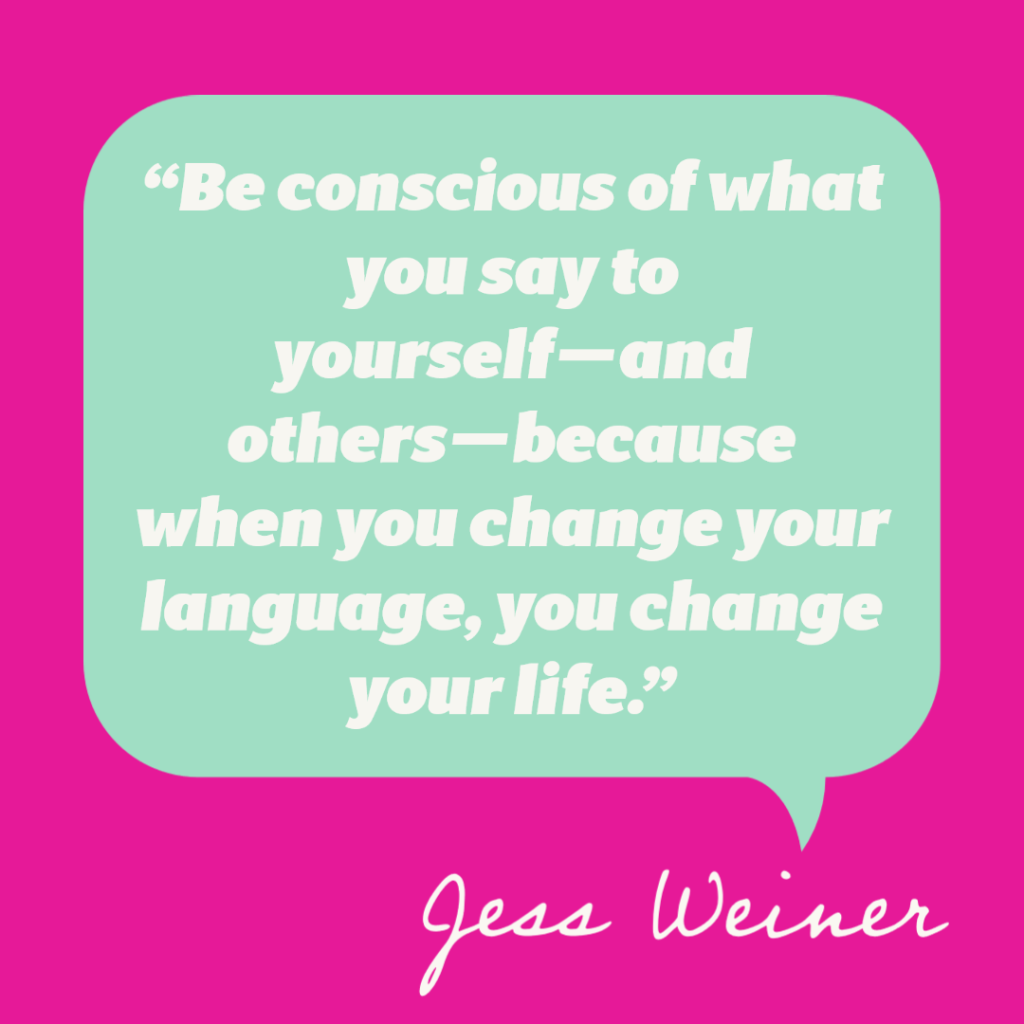 “Be conscious of what you say to yourself—and others—because when you change your language, you change your life.” – Jess Weiner